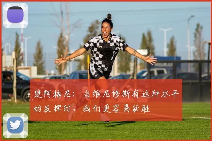 楚阿梅尼：当维尼修斯有这种水平的发挥时，我们更容易获胜