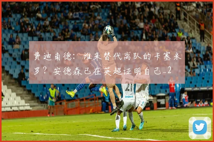 费迪南德：谁来替代离队的卡塞米罗？安德森已在英超证明自己_2