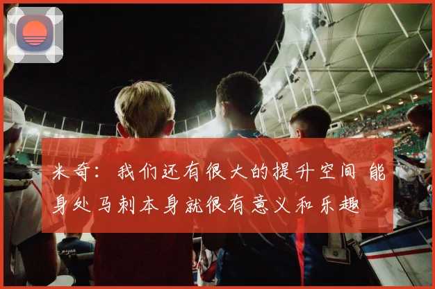 米奇：我们还有很大的提升空间 能身处马刺本身就很有意义和乐趣